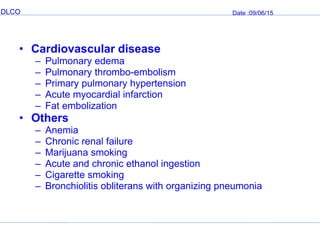 DLCO Date :09/06/15
• Cardiovascular disease
– Pulmonary edema
– Pulmonary thrombo-embolism
– Primary pulmonary hypertension
– Acute myocardial infarction
– Fat embolization
• Others
– Anemia
– Chronic renal failure
– Marijuana smoking
– Acute and chronic ethanol ingestion
– Cigarette smoking
– Bronchiolitis obliterans with organizing pneumonia
 
