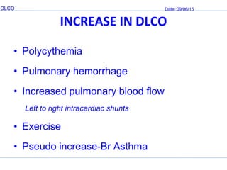 DLCO Date :09/06/15
INCREASE IN DLCO
• Polycythemia
• Pulmonary hemorrhage
• Increased pulmonary blood flow
Left to right intracardiac shunts
• Exercise
• Pseudo increase-Br Asthma
 