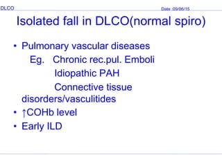 DLCO Date :09/06/15
Isolated fall in DLCO(normal spiro)
• Pulmonary vascular diseases
Eg. Chronic rec.pul. Emboli
Idiopathic PAH
Connective tissue
disorders/vasculitides
• ↑COHb level
• Early ILD
 