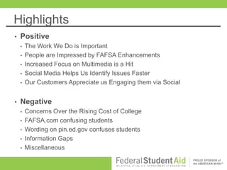 Highlights
•   Positive
    •   The Work We Do is Important
    •   People are Impressed by FAFSA Enhancements
    •   Increased Focus on Multimedia is a Hit
    •   Social Media Helps Us Identify Issues Faster
    •   Our Customers Appreciate us Engaging them via Social


•   Negative
    •   Concerns Over the Rising Cost of College
    •   FAFSA.com confusing students
    •   Wording on pin.ed.gov confuses students
    •   Information Gaps
    •   Miscellaneous
 