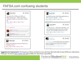 FAFSA.com confusing students




Suggestions for improvement: The frequency of these complaints is very alarming. Work with OGC to have FAFSA.com redirected to
FAFSA.gov. The VA just won a similar case against GIBill.com. Now there is precedence.
 