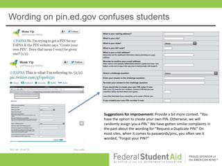 Wording on pin.ed.gov confuses students




                       Suggestions for improvement: Provide a bit more context. “You
                       have the option to create your own PIN. Otherwise, we will
                       randomly assign you a PIN.” We have gotten similar complaints in
                       the past about the wording for “Request a Duplicate PIN.” On
                       most sites, when it comes to passwords/pins, you often see it
                       worded, “Forgot your PIN?”
 