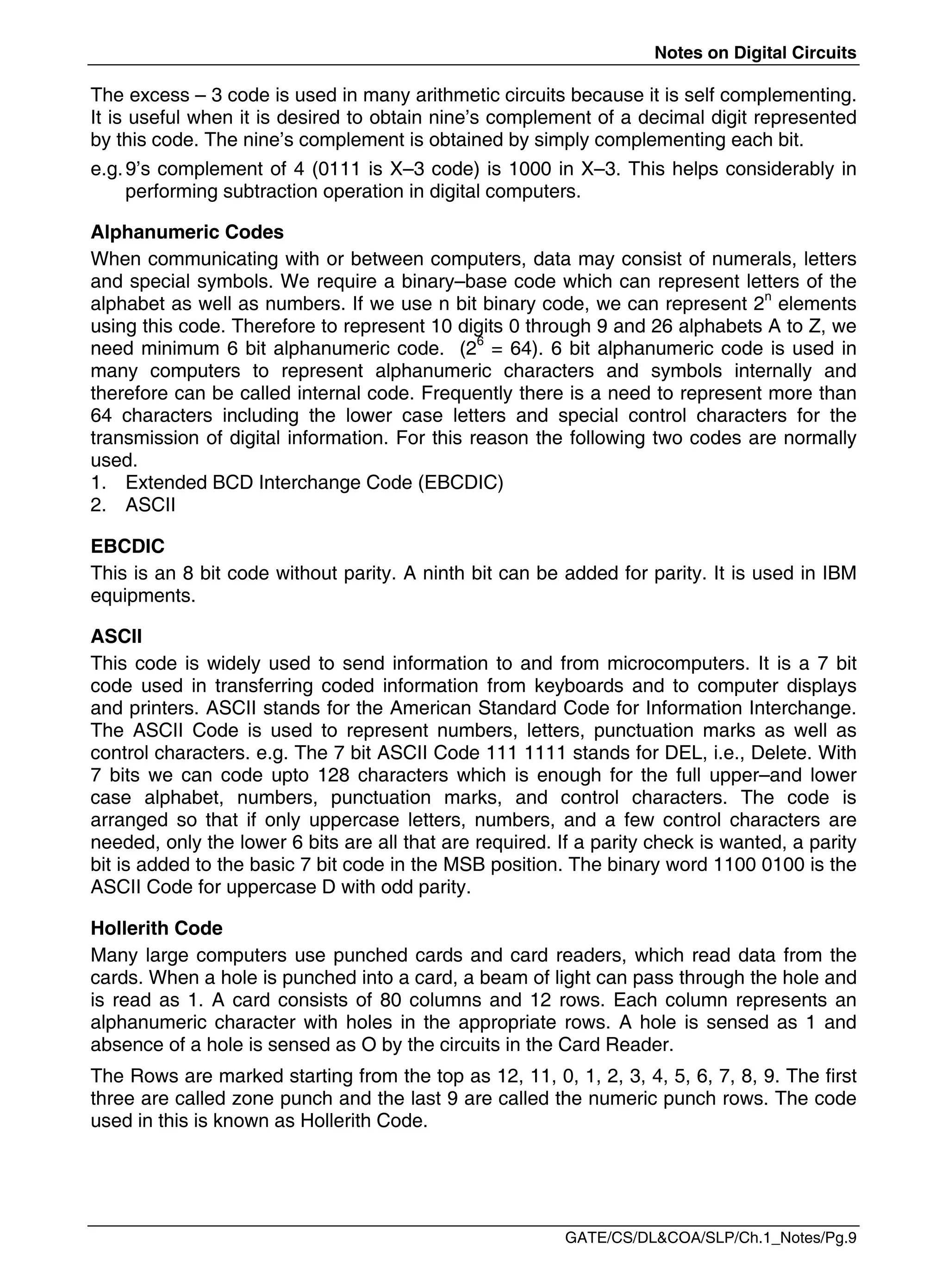 Notes on Digital Circuits
GATE/CS/DL&COA/SLP/Ch.1_Notes/Pg.9
The excess – 3 code is used in many arithmetic circuits because it is self complementing.
It is useful when it is desired to obtain nine’s complement of a decimal digit represented
by this code. The nine’s complement is obtained by simply complementing each bit.
e.g.9’s complement of 4 (0111 is X–3 code) is 1000 in X–3. This helps considerably in
performing subtraction operation in digital computers.
Alphanumeric Codes
When communicating with or between computers, data may consist of numerals, letters
and special symbols. We require a binary–base code which can represent letters of the
alphabet as well as numbers. If we use n bit binary code, we can represent 2n
elements
using this code. Therefore to represent 10 digits 0 through 9 and 26 alphabets A to Z, we
need minimum 6 bit alphanumeric code. (26
= 64). 6 bit alphanumeric code is used in
many computers to represent alphanumeric characters and symbols internally and
therefore can be called internal code. Frequently there is a need to represent more than
64 characters including the lower case letters and special control characters for the
transmission of digital information. For this reason the following two codes are normally
used.
1. Extended BCD Interchange Code (EBCDIC)
2. ASCII
EBCDIC
This is an 8 bit code without parity. A ninth bit can be added for parity. It is used in IBM
equipments.
ASCII
This code is widely used to send information to and from microcomputers. It is a 7 bit
code used in transferring coded information from keyboards and to computer displays
and printers. ASCII stands for the American Standard Code for Information Interchange.
The ASCII Code is used to represent numbers, letters, punctuation marks as well as
control characters. e.g. The 7 bit ASCII Code 111 1111 stands for DEL, i.e., Delete. With
7 bits we can code upto 128 characters which is enough for the full upper–and lower
case alphabet, numbers, punctuation marks, and control characters. The code is
arranged so that if only uppercase letters, numbers, and a few control characters are
needed, only the lower 6 bits are all that are required. If a parity check is wanted, a parity
bit is added to the basic 7 bit code in the MSB position. The binary word 1100 0100 is the
ASCII Code for uppercase D with odd parity.
Hollerith Code
Many large computers use punched cards and card readers, which read data from the
cards. When a hole is punched into a card, a beam of light can pass through the hole and
is read as 1. A card consists of 80 columns and 12 rows. Each column represents an
alphanumeric character with holes in the appropriate rows. A hole is sensed as 1 and
absence of a hole is sensed as O by the circuits in the Card Reader.
The Rows are marked starting from the top as 12, 11, 0, 1, 2, 3, 4, 5, 6, 7, 8, 9. The first
three are called zone punch and the last 9 are called the numeric punch rows. The code
used in this is known as Hollerith Code.
 