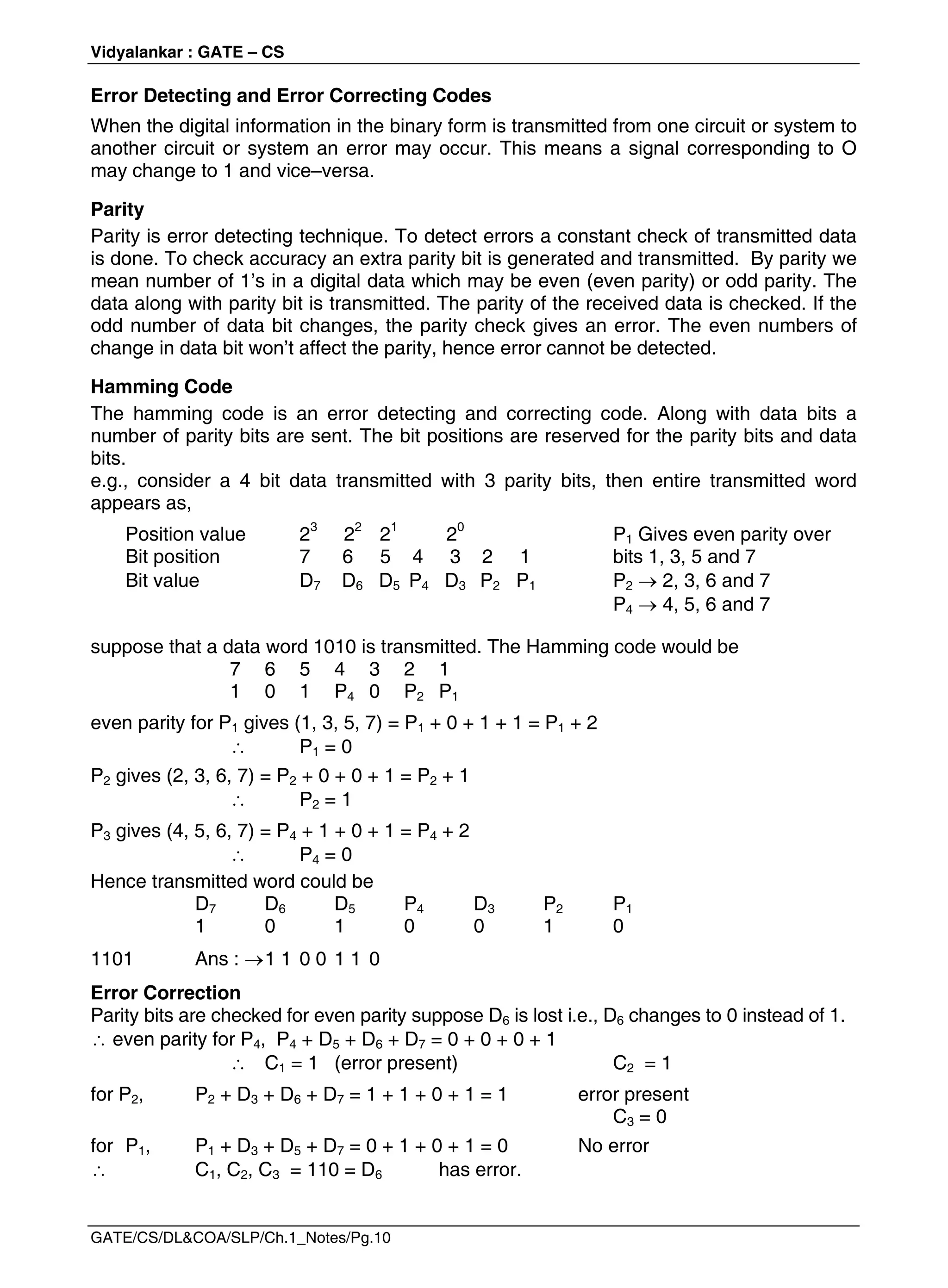 Vidyalankar : GATE – CS
GATE/CS/DL&COA/SLP/Ch.1_Notes/Pg.10
Error Detecting and Error Correcting Codes
When the digital information in the binary form is transmitted from one circuit or system to
another circuit or system an error may occur. This means a signal corresponding to O
may change to 1 and vice–versa.
Parity
Parity is error detecting technique. To detect errors a constant check of transmitted data
is done. To check accuracy an extra parity bit is generated and transmitted. By parity we
mean number of 1’s in a digital data which may be even (even parity) or odd parity. The
data along with parity bit is transmitted. The parity of the received data is checked. If the
odd number of data bit changes, the parity check gives an error. The even numbers of
change in data bit won’t affect the parity, hence error cannot be detected.
Hamming Code
The hamming code is an error detecting and correcting code. Along with data bits a
number of parity bits are sent. The bit positions are reserved for the parity bits and data
bits.
e.g., consider a 4 bit data transmitted with 3 parity bits, then entire transmitted word
appears as,
Position value 23
22
21
20
P1 Gives even parity over
Bit position 7 6 5 4 3 2 1 bits 1, 3, 5 and 7
Bit value D7 D6 D5 P4 D3 P2 P1 P2  2, 3, 6 and 7
P4  4, 5, 6 and 7
suppose that a data word 1010 is transmitted. The Hamming code would be
7 6 5 4 3 2 1
1 0 1 P4 0 P2 P1
even parity for P1 gives (1, 3, 5, 7) = P1 + 0 + 1 + 1 = P1 + 2
 P1 = 0
P2 gives (2, 3, 6, 7) = P2 + 0 + 0 + 1 = P2 + 1
 P2 = 1
P3 gives (4, 5, 6, 7) = P4 + 1 + 0 + 1 = P4 + 2
 P4 = 0
Hence transmitted word could be
D7 D6 D5 P4 D3 P2 P1
1 0 1 0 0 1 0
1101 Ans : 1 1 0 0 1 1 0
Error Correction
Parity bits are checked for even parity suppose D6 is lost i.e., D6 changes to 0 instead of 1.
 even parity for P4, P4 + D5 + D6 + D7 = 0 + 0 + 0 + 1
 C1 = 1 (error present) C2 = 1
for P2, P2 + D3 + D6 + D7 = 1 + 1 + 0 + 1 = 1 error present
C3 = 0
for P1, P1 + D3 + D5 + D7 = 0 + 1 + 0 + 1 = 0 No error
 C1, C2, C3 = 110 = D6 has error.
 