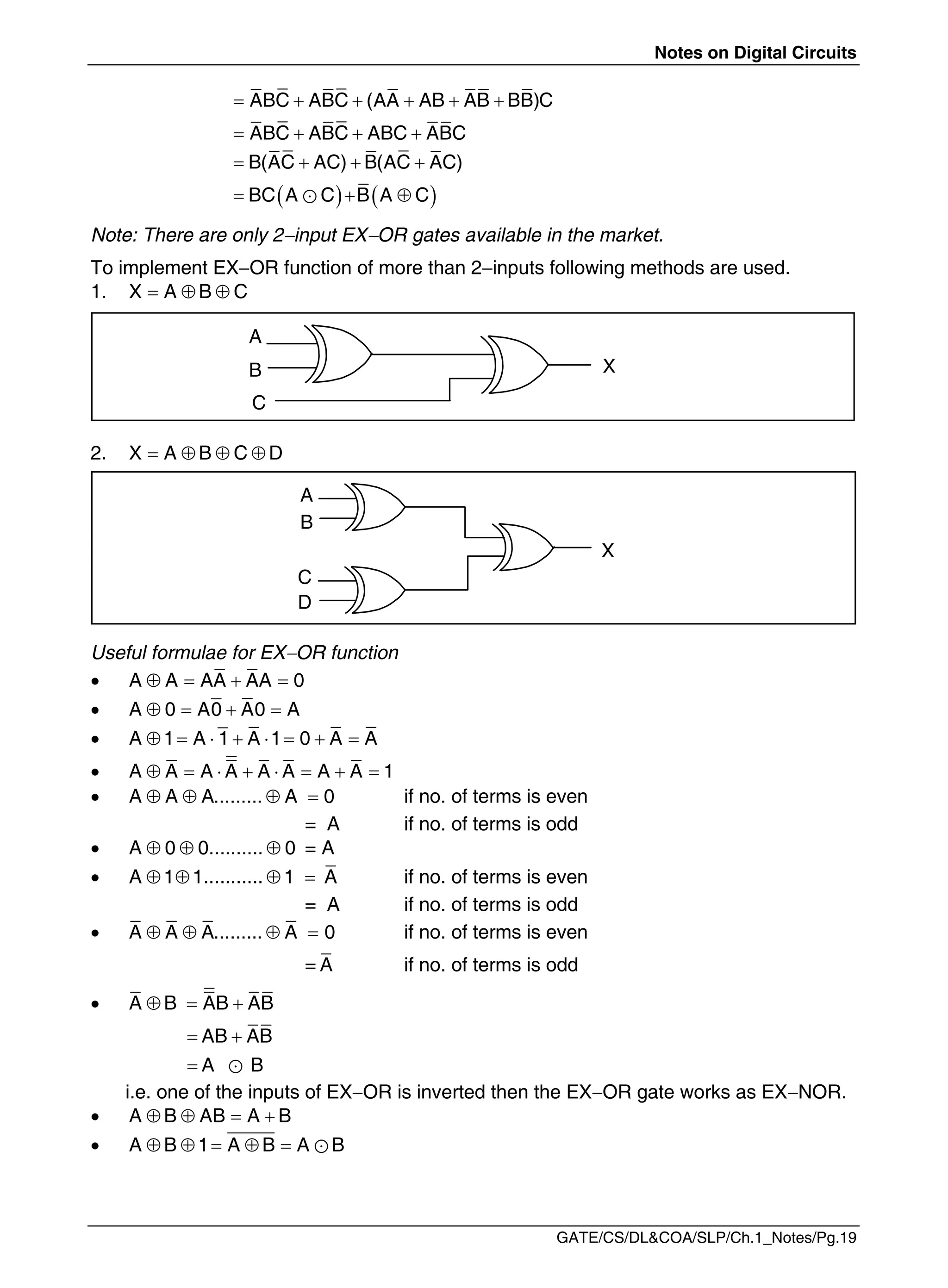 Notes on Digital Circuits
GATE/CS/DL&COA/SLP/Ch.1_Notes/Pg.19
     
ABC ABC (AA AB AB BB)C
   
ABC ABC ABC ABC
   
B(AC AC) B(AC AC)
   
  

BC A C B A C
Note: There are only 2input EXOR gates available in the market.
To implement EXOR function of more than 2inputs following methods are used.
1.   
X A B C
2.    
X A B C D
Useful formulae for EXOR function
    
A A AA AA 0
    
A 0 A0 A0 A
        
A 1 A 1 A 1 0 A A
        
A A A A A A A A 1
    
A A A......... A 0 if no. of terms is even
= A if no. of terms is odd
   
A 0 0.......... 0 = A
    
A 1 1........... 1 A if no. of terms is even
= A if no. of terms is odd
    
A A A......... A 0 if no. of terms is even
= A if no. of terms is odd
   
A B AB AB
AB AB
A B
 
  

i.e. one of the inputs of EXOR is inverted then the EXOR gate works as EXNOR.
    
A B AB A B
      
A B 1 A B A B
A
B X
C
A
B
X
C
D
 