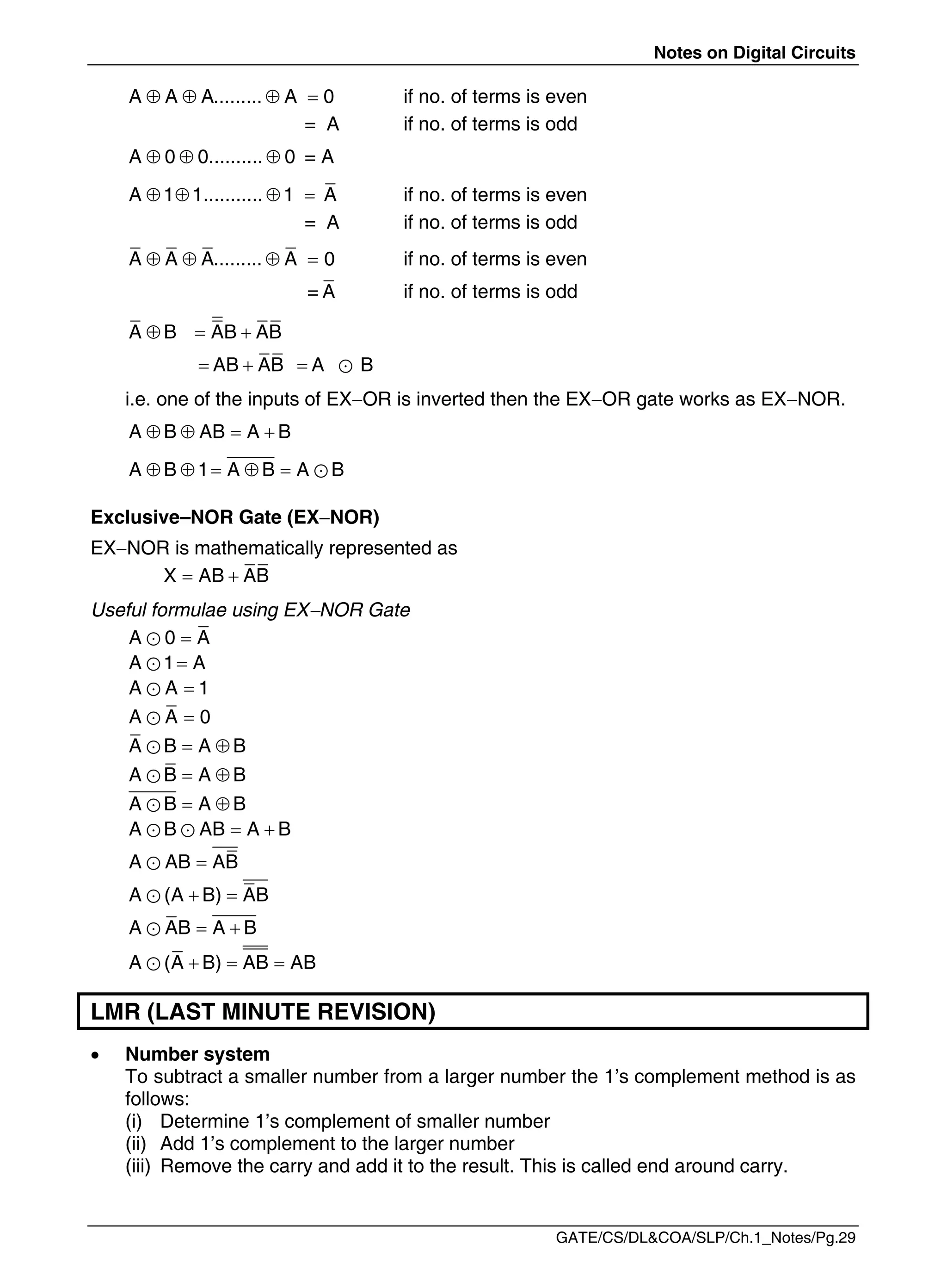 Notes on Digital Circuits
GATE/CS/DL&COA/SLP/Ch.1_Notes/Pg.29
   
A A A......... A 0 if no. of terms is even
= A if no. of terms is odd
  
A 0 0.......... 0 = A
A 1 1........... 1 A
    if no. of terms is even
= A if no. of terms is odd
   
A A A......... A 0 if no. of terms is even
= A if no. of terms is odd
  
A B AB AB
AB AB A B
    

i.e. one of the inputs of EXOR is inverted then the EXOR gate works as EXNOR.
   
A B AB A B
     
A B 1 A B A B
Exclusive–NOR Gate (EXNOR)
EXNOR is mathematically represented as
 
X AB AB
Useful formulae using EXNOR Gate


A 0 A


A 1 A


A A 1


A A 0
 

A B A B
 

A B A B
 

A B A B
 
 
A B AB A B


A AB AB
 

A (A B) AB
 

A AB A B
  

A (A B) AB AB
LMR (LAST MINUTE REVISION)
 Number system
To subtract a smaller number from a larger number the 1’s complement method is as
follows:
(i) Determine 1’s complement of smaller number
(ii) Add 1’s complement to the larger number
(iii) Remove the carry and add it to the result. This is called end around carry.
 