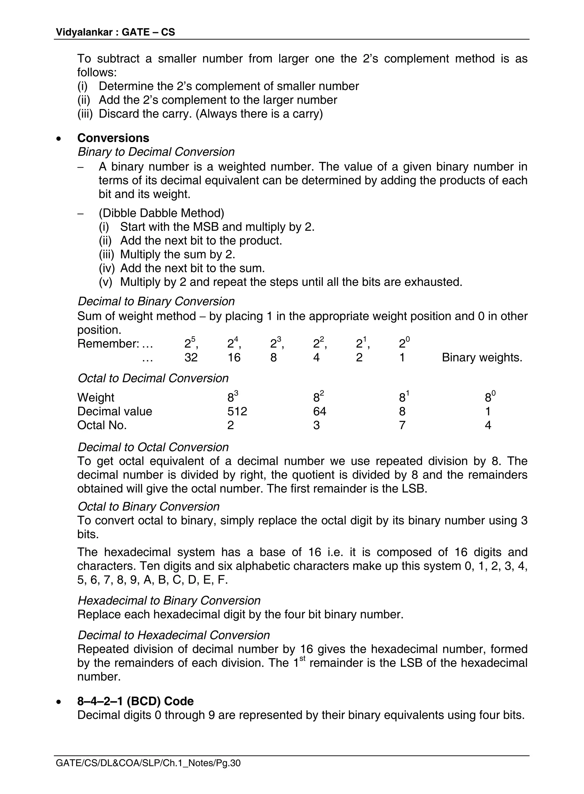 Vidyalankar : GATE – CS
GATE/CS/DL&COA/SLP/Ch.1_Notes/Pg.30
To subtract a smaller number from larger one the 2’s complement method is as
follows:
(i) Determine the 2’s complement of smaller number
(ii) Add the 2’s complement to the larger number
(iii) Discard the carry. (Always there is a carry)
 Conversions
Binary to Decimal Conversion
 A binary number is a weighted number. The value of a given binary number in
terms of its decimal equivalent can be determined by adding the products of each
bit and its weight.
 (Dibble Dabble Method)
(i) Start with the MSB and multiply by 2.
(ii) Add the next bit to the product.
(iii) Multiply the sum by 2.
(iv) Add the next bit to the sum.
(v) Multiply by 2 and repeat the steps until all the bits are exhausted.
Decimal to Binary Conversion
Sum of weight method  by placing 1 in the appropriate weight position and 0 in other
position.
Remember: … 25
, 24
, 23
, 22
, 21
, 20
… 32 16 8 4 2 1 Binary weights.
Octal to Decimal Conversion
Weight 83
82
81
80
Decimal value 512 64 8 1
Octal No. 2 3 7 4
Decimal to Octal Conversion
To get octal equivalent of a decimal number we use repeated division by 8. The
decimal number is divided by right, the quotient is divided by 8 and the remainders
obtained will give the octal number. The first remainder is the LSB.
Octal to Binary Conversion
To convert octal to binary, simply replace the octal digit by its binary number using 3
bits.
The hexadecimal system has a base of 16 i.e. it is composed of 16 digits and
characters. Ten digits and six alphabetic characters make up this system 0, 1, 2, 3, 4,
5, 6, 7, 8, 9, A, B, C, D, E, F.
Hexadecimal to Binary Conversion
Replace each hexadecimal digit by the four bit binary number.
Decimal to Hexadecimal Conversion
Repeated division of decimal number by 16 gives the hexadecimal number, formed
by the remainders of each division. The 1st
remainder is the LSB of the hexadecimal
number.
 8–4–2–1 (BCD) Code
Decimal digits 0 through 9 are represented by their binary equivalents using four bits.
 