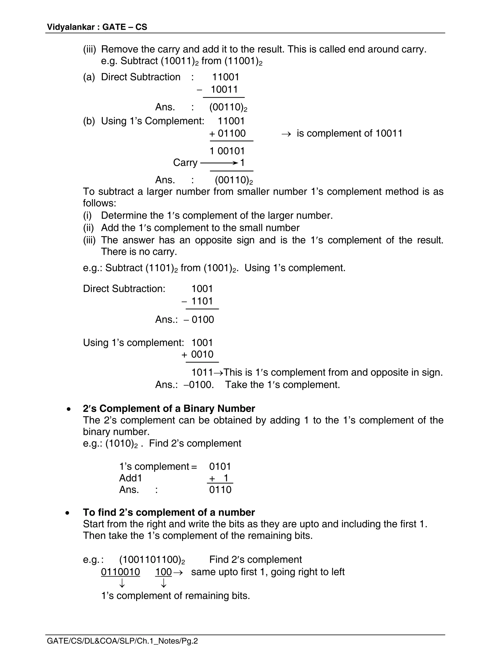 Vidyalankar : GATE – CS
GATE/CS/DL&COA/SLP/Ch.1_Notes/Pg.2
(iii) Remove the carry and add it to the result. This is called end around carry.
e.g. Subtract (10011)2 from (11001)2
(a) Direct Subtraction : 11001
 10011
Ans. : (00110)2
(b) Using 1’s Complement: 11001
+ 01100  is complement of 10011
1 00101
Carry 1
Ans. : (00110)2
To subtract a larger number from smaller number 1’s complement method is as
follows:
(i) Determine the 1s complement of the larger number.
(ii) Add the 1s complement to the small number
(iii) The answer has an opposite sign and is the 1s complement of the result.
There is no carry.
e.g.: Subtract (1101)2 from (1001)2. Using 1’s complement.
Direct Subtraction: 1001
 1101
Ans.:  0100
Using 1’s complement: 1001
+ 0010
1011This is 1s complement from and opposite in sign.
Ans.: 0100. Take the 1s complement.
 2s Complement of a Binary Number
The 2’s complement can be obtained by adding 1 to the 1’s complement of the
binary number.
e.g.: (1010)2 . Find 2’s complement
1’s complement = 0101
Add1 + 1
Ans. : 0110
 To find 2’s complement of a number
Start from the right and write the bits as they are upto and including the first 1.
Then take the 1’s complement of the remaining bits.
e.g.: (1001101100)2 Find 2s complement
0110010 100 same upto first 1, going right to left
 
1’s complement of remaining bits.
 