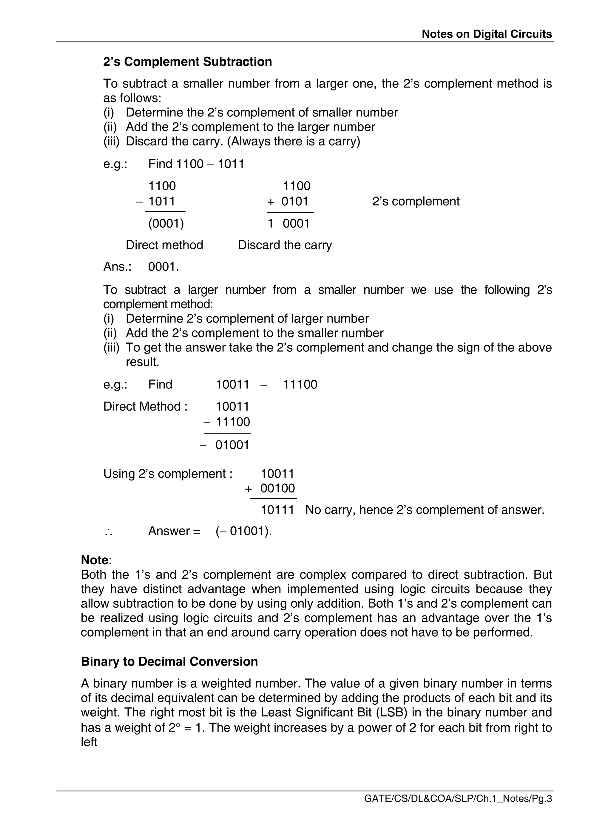 Notes on Digital Circuits
GATE/CS/DL&COA/SLP/Ch.1_Notes/Pg.3
2’s Complement Subtraction
To subtract a smaller number from a larger one, the 2’s complement method is
as follows:
(i) Determine the 2’s complement of smaller number
(ii) Add the 2’s complement to the larger number
(iii) Discard the carry. (Always there is a carry)
e.g.: Find 1100  1011
1100 1100
 1011 + 0101 2’s complement
(0001) 1 0001
Direct method Discard the carry
Ans.: 0001.
To subtract a larger number from a smaller number we use the following 2’s
complement method:
(i) Determine 2’s complement of larger number
(ii) Add the 2’s complement to the smaller number
(iii) To get the answer take the 2’s complement and change the sign of the above
result.
e.g.: Find 10011  11100
Direct Method : 10011
 11100
 01001
Using 2’s complement : 10011
+ 00100
10111 No carry, hence 2’s complement of answer.
 Answer = ( 01001).
Note:
Both the 1’s and 2’s complement are complex compared to direct subtraction. But
they have distinct advantage when implemented using logic circuits because they
allow subtraction to be done by using only addition. Both 1’s and 2’s complement can
be realized using logic circuits and 2’s complement has an advantage over the 1’s
complement in that an end around carry operation does not have to be performed.
Binary to Decimal Conversion
A binary number is a weighted number. The value of a given binary number in terms
of its decimal equivalent can be determined by adding the products of each bit and its
weight. The right most bit is the Least Significant Bit (LSB) in the binary number and
has a weight of 2 = 1. The weight increases by a power of 2 for each bit from right to
left
 