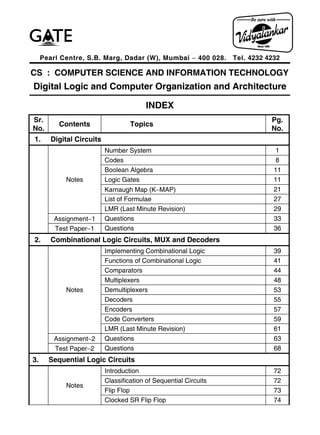 Pearl Centre, S.B. Marg, Dadar (W), Mumbai  400 028. Tel. 4232 4232
CS : COMPUTER SCIENCE AND INFORMATION TECHNOLOGY
Digital Logic and Computer Organization and Architecture
INDEX
Sr.
No.
Contents Topics
Pg.
No.
1. Digital Circuits
Notes
Number System 1
Codes 8
Boolean Algebra 11
Logic Gates 11
Karnaugh Map (KMAP) 21
List of Formulae 27
LMR (Last Minute Revision) 29
Assignment1 Questions 33
Test Paper1 Questions 36
2. Combinational Logic Circuits, MUX and Decoders
Notes
Implementing Combinational Logic 39
Functions of Combinational Logic 41
Comparators 44
Multiplexers 48
Demultiplexers 53
Decoders 55
Encoders 57
Code Converters 59
LMR (Last Minute Revision) 61
Assignment2 Questions 63
Test Paper2 Questions 68
3. Sequential Logic Circuits
Notes
Introduction 72
Classification of Sequential Circuits 72
Flip Flop 73
Clocked SR Flip Flop 74
 