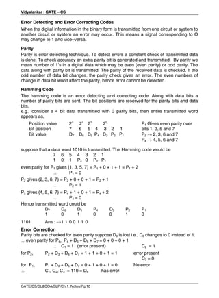 Vidyalankar : GATE – CS
GATE/CS/DL&COA/SLP/Ch.1_Notes/Pg.10
Error Detecting and Error Correcting Codes
When the digital information in the binary form is transmitted from one circuit or system to
another circuit or system an error may occur. This means a signal corresponding to O
may change to 1 and vice–versa.
Parity
Parity is error detecting technique. To detect errors a constant check of transmitted data
is done. To check accuracy an extra parity bit is generated and transmitted. By parity we
mean number of 1’s in a digital data which may be even (even parity) or odd parity. The
data along with parity bit is transmitted. The parity of the received data is checked. If the
odd number of data bit changes, the parity check gives an error. The even numbers of
change in data bit won’t affect the parity, hence error cannot be detected.
Hamming Code
The hamming code is an error detecting and correcting code. Along with data bits a
number of parity bits are sent. The bit positions are reserved for the parity bits and data
bits.
e.g., consider a 4 bit data transmitted with 3 parity bits, then entire transmitted word
appears as,
Position value 23
22
21
20
P1 Gives even parity over
Bit position 7 6 5 4 3 2 1 bits 1, 3, 5 and 7
Bit value D7 D6 D5 P4 D3 P2 P1 P2  2, 3, 6 and 7
P4  4, 5, 6 and 7
suppose that a data word 1010 is transmitted. The Hamming code would be
7 6 5 4 3 2 1
1 0 1 P4 0 P2 P1
even parity for P1 gives (1, 3, 5, 7) = P1 + 0 + 1 + 1 = P1 + 2
 P1 = 0
P2 gives (2, 3, 6, 7) = P2 + 0 + 0 + 1 = P2 + 1
 P2 = 1
P3 gives (4, 5, 6, 7) = P4 + 1 + 0 + 1 = P4 + 2
 P4 = 0
Hence transmitted word could be
D7 D6 D5 P4 D3 P2 P1
1 0 1 0 0 1 0
1101 Ans : 1 1 0 0 1 1 0
Error Correction
Parity bits are checked for even parity suppose D6 is lost i.e., D6 changes to 0 instead of 1.
 even parity for P4, P4 + D5 + D6 + D7 = 0 + 0 + 0 + 1
 C1 = 1 (error present) C2 = 1
for P2, P2 + D3 + D6 + D7 = 1 + 1 + 0 + 1 = 1 error present
C3 = 0
for P1, P1 + D3 + D5 + D7 = 0 + 1 + 0 + 1 = 0 No error
 C1, C2, C3 = 110 = D6 has error.
 
