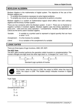 Notes on Digital Circuits
GATE/CS/DL&COA/SLP/Ch.1_Notes/Pg.11
BOOLEAN ALGEBRA
Boolean Algebra is the mathematics of digital system. The objective of the use of the
Boolean algebra are :
i. To simplify the procedure necessary to solve logical problems.
ii. To simplify any circuit, by using fewer components to perform a function.
Boolean algebra is a system of mathematical logical which differs from both ordinary
algebra and the binary number system.
There are two constants within the Boolean system : 0 and 1. There are no fractional or
negative numbers in boolean algebra. Boolean algebra uses two binary operations ‘+’
(plus) and ‘.’ (dot) and one unary operation ‘/’ (complement). Variable, Complement and
Literal are the terms used in boolean algebra.
Variable : A variable is a symbol used to represent a logical quantity that can have
a value 1 or 0.
Complement : It is the inverse of a variable.
Literal : It is a variable or the complement of a variable
LOGIC GATES
There are three types of logic functions, AND, OR, NOT.
The NOT Gate
The NOT gate (inverter) performs the operation called inversion or complementation. The
inverter changes one logic level into other logic level i.e. it changes 0 to 1 and 1 to 0.
Standard Logic symbols of Inverter
For Inverter, when the input is LOW, the output is HIGH; when the input is
HIGH, the output is LOW. The bubble always indicates inversion in digital
circuit.
Truth Table
I/P O/P
0
1
1
0
Complementation laws



0 1
1 0
A A
X X X X

 
