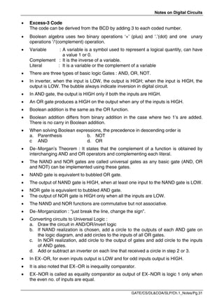 Notes on Digital Circuits
GATE/CS/DL&COA/SLP/Ch.1_Notes/Pg.31
 Excess-3 Code
The code can be derived from the BCD by adding 3 to each coded number.
 Boolean algebra uses two binary operations ‘+’ (plus) and ‘.’(dot) and one unary
operations ‘/’(complement) operation.
 Variable : A variable is a symbol used to represent a logical quantity, can have
a value 1 or 0.
Complement : It is the inverse of a variable.
Literal : It is a variable or the complement of a variable
 There are three types of basic logic Gates : AND, OR, NOT.
 In inverter, when the input is LOW, the output is HIGH; when the input is HIGH, the
output is LOW. The bubble always indicate inversion in digital circuit.
 In AND gate, the output is HIGH only if both the inputs are HIGH.
 An OR gate produces a HIGH on the output when any of the inputs is HIGH.
 Boolean addition is the same as the OR function.
 Boolean addition differs from binary addition in the case where two 1’s are added.
There is no carry in Boolean addition.
 When solving Boolean expressions, the precedence in descending order is
a. Parenthesis b. NOT
c AND d. OR
 DeMorgan’s Theorem : It states that the complement of a function is obtained by
interchanging AND and OR operators and complementing each literal.
 The NAND and NOR gates are called universal gates as any basic gate (AND, OR
and NOT) can be implemented using these gates.
 NAND gate is equivalent to bubbled OR gate.
 The output of NAND gate is HIGH, when at least one input to the NAND gate is LOW.
 NOR gate is equivalent to bubbled AND gate.
 The output of NOR gate is HIGH only when all the inputs are LOW.
 The NAND and NOR functions are commutative but not associative.
 DeMorganization : “just break the line, change the sign”.
 Converting circuits to Universal Logic :
a. Draw the circuit in AND/OR/invert logic
b. If NAND realization is chosen, add a circle to the outputs of each AND gate on
the logic diagram, and add circles to the inputs of all OR gates.
c. In NOR realization, add circle to the output of gates and add circle to the inputs
of AND gates.
d. Add or subtract an inverter on each line that received a circle in step 2 or 3.
 In EXOR, for even inputs output is LOW and for odd inputs output is HIGH.
 It is also noted that EXOR is inequality comparator.
 EXNOR is called as equality comparator as output of EXNOR is logic 1 only when
the even no. of inputs are equal.
 