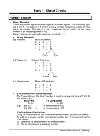GATE/CS/DL&COA/SLP/Ch.1_Notes/Pg.1
Topic 1 : Digital Circuits
NUMBER SYSTEM
I. Binary Numbers
The binary number system with two digits is a base two system. The two binary digits
are 0 and 1. The position of 1 or 0 in a binary number indicates its weight or value
within the number. The weight of each successive higher position in the binary
number is an increasing power of two.
Using n bits we can count upto a decimal number (2 n
 1).
 Binary Arithmetic
(a) Additions Rules of addition
0 + 0 = 0
0 + 1 = 1
1 + 0 = 1
1 + 1 = 10
Carry Sum
(b) Subtraction Rules of Subtraction
0  0 = 0
1  0 = 1
1  1 = 0
0  1 = 11
Borrow Sub.
(c) Multiplication Rules of Multiplication
0  0 = 0
0  1 = 0
1  1 = 1
 1’s Complement of a Binary Number
The 1’s complement of a binary number is found by simply changing all 1’s to 0’s
and all 0’s to 1’s.
Binary No. 1’s Complement
10101 01010
e.g.: (a) 1011  1’s complement is 0100
(b) 0101  1’s complement is 1010
1’s Complement Subtraction
Using 1’s complement we can subtract two binary number by means of addition.
To subtract a smaller number from a larger number the 1’s complement method
is as follows:
(i) Determine 1’s complement of the smaller number
(ii) Add 1’s complement to the larger number
 