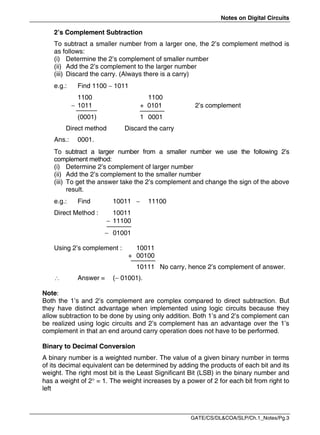 Notes on Digital Circuits
GATE/CS/DL&COA/SLP/Ch.1_Notes/Pg.3
2’s Complement Subtraction
To subtract a smaller number from a larger one, the 2’s complement method is
as follows:
(i) Determine the 2’s complement of smaller number
(ii) Add the 2’s complement to the larger number
(iii) Discard the carry. (Always there is a carry)
e.g.: Find 1100  1011
1100 1100
 1011 + 0101 2’s complement
(0001) 1 0001
Direct method Discard the carry
Ans.: 0001.
To subtract a larger number from a smaller number we use the following 2’s
complement method:
(i) Determine 2’s complement of larger number
(ii) Add the 2’s complement to the smaller number
(iii) To get the answer take the 2’s complement and change the sign of the above
result.
e.g.: Find 10011  11100
Direct Method : 10011
 11100
 01001
Using 2’s complement : 10011
+ 00100
10111 No carry, hence 2’s complement of answer.
 Answer = ( 01001).
Note:
Both the 1’s and 2’s complement are complex compared to direct subtraction. But
they have distinct advantage when implemented using logic circuits because they
allow subtraction to be done by using only addition. Both 1’s and 2’s complement can
be realized using logic circuits and 2’s complement has an advantage over the 1’s
complement in that an end around carry operation does not have to be performed.
Binary to Decimal Conversion
A binary number is a weighted number. The value of a given binary number in terms
of its decimal equivalent can be determined by adding the products of each bit and its
weight. The right most bit is the Least Significant Bit (LSB) in the binary number and
has a weight of 2 = 1. The weight increases by a power of 2 for each bit from right to
left
 