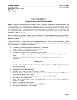 Denyse L. Cowan                                                                                      416-757-3682
83 Presley Avenue                                                                                  cell: 416-302-3682
Scarborough, Ontario, Canada
M1L 3P7
dl_cowan@rogers.com




                                         INFORMATION SECURITY
                                Analyst, Awareness and Training Specialist

Profile: IT Security Analyst responsible for providing technical leadership in the area of Information Security that
includes Mainframe and PC platforms, Network and Internet environments. Experience includes a multitude of areas
including Information Security Administration, Disaster Recovery/Business Continuity Planning, Information Security
Awareness, User Education Presentations, Virtual Private Networking, Firewall and PC Security. In 2011, architected
and implemented a new firewall infrastructure replacing a Cisco PIX, Nortel VPN and IIS Proxy with a Palo Alto
Application Firewall and SSL-VPN.

Within my career I have developed a passion for security awareness and educating individuals through presentations,
training and documentation; such as, Policies, Processes and Procedures, Training Manuals, User Guides, And Security
Awareness literature.

Career has included an IT Security Analyst/Security Awareness educator at SOCAN - Society of Composers, Authors
and Music Publishers of Canada, a Technical Writer and Network Contract Analyst at CGI Inc., and a Network/Security
Analyst-administrator at Royal &SunAlliance Assurance.

        Vulnerability scanning and remediation using multiple scanning tools
        Project management and leadership on security related tasks
        Excellent communication and interpersonal skills.
        Very organized with a high level of accuracy and attention to detail.
        Competent in training and supporting of peers with the ability to present information to large or small
        groups.
        Motivated, energetic, positive individual, with the ability to quickly adapt to new processes and
        environments.

                                                 TECHNICAL SKILLS

        Firewalls - Palo Alto Next Generation Firewall and VPN, Checkpoint FW-1/VPN-1, VPN client software
        applications, Nortel i100
        Microsoft Windows, Office, Movie Maker
        Enterprise and SOHO routers and switches
        Mainframe and PC security - CA-Top Secret Security, ZoneAlarm
        Web Tools - McAfee and Symantec Anti-Virus, Malware tools, Vulnerability scanning tools (eEYE Retina and
        Nessus), Internet Explorer, Firefox, Safari
        Wireless and Mobile device technology (Smartphones and Tablets specifically Apple)
        Email systems - Lotus Notes, Outlook
        System Tools - Partition Magic, Partition Commander, PC3270, CICS, ISPF, TSO/E, WS-FTP, Solarwinds IP
        address tracker, WSUS
        currently studying CISSP - exam July 14th
        CCSA (Checkpoint Certified Security Administrator) 2004, 2002
        CCNA (Cisco Certified Network Associate) 2002




                                                                                                              Page: 1
 