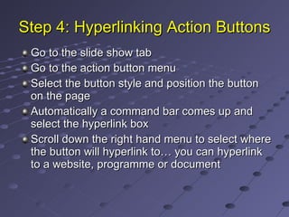 Step 4: Hyperlinking Action Buttons Go to the slide show tab Go to the action button menu Select the button style and position the button on the page Automatically a command bar comes up and select the hyperlink box Scroll down the right hand menu to select where the button will hyperlink to… you can hyperlink to a website, programme or document 