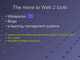 The move to Web 2 tools Wikispaces Blogs e-learning management systems Home access to enhance the partnership between home and school 24/7 access Not platform/software dependent 