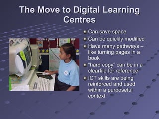 The Move to Digital Learning Centres Can save space Can be quickly modified Have many pathways – like turning pages in a book “ hard copy” can be in a clearfile for reference ICT skills are being reinforced and used within a purposeful context 
