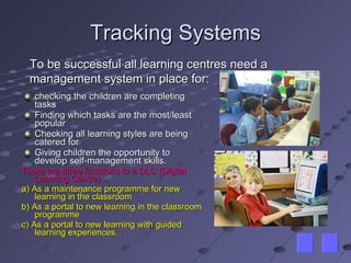Tracking Systems checking the children are completing tasks Finding which tasks are the most/least popular Checking all learning styles are being catered for Giving children the opportunity to develop self-management skills. There are three functions to a DLC (Digital Learning Centre)… a) As a maintenance programme for new learning in the classroom b) As a portal to new learning in the classroom programme c) As a portal to new learning with guided learning experiences. To be successful all learning centres need a management system in place for: 
