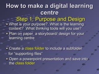 How to make a digital learning centre What is your purpose?  What is the learning context?  What thinking tools will you use?  Plan on paper  a storyboard/ design for your learning centre Create a  class folder  to include a subfolder for “supporting files” Open a powerpoint presentation and save into the  class folder Step 1: Purpose and Design 
