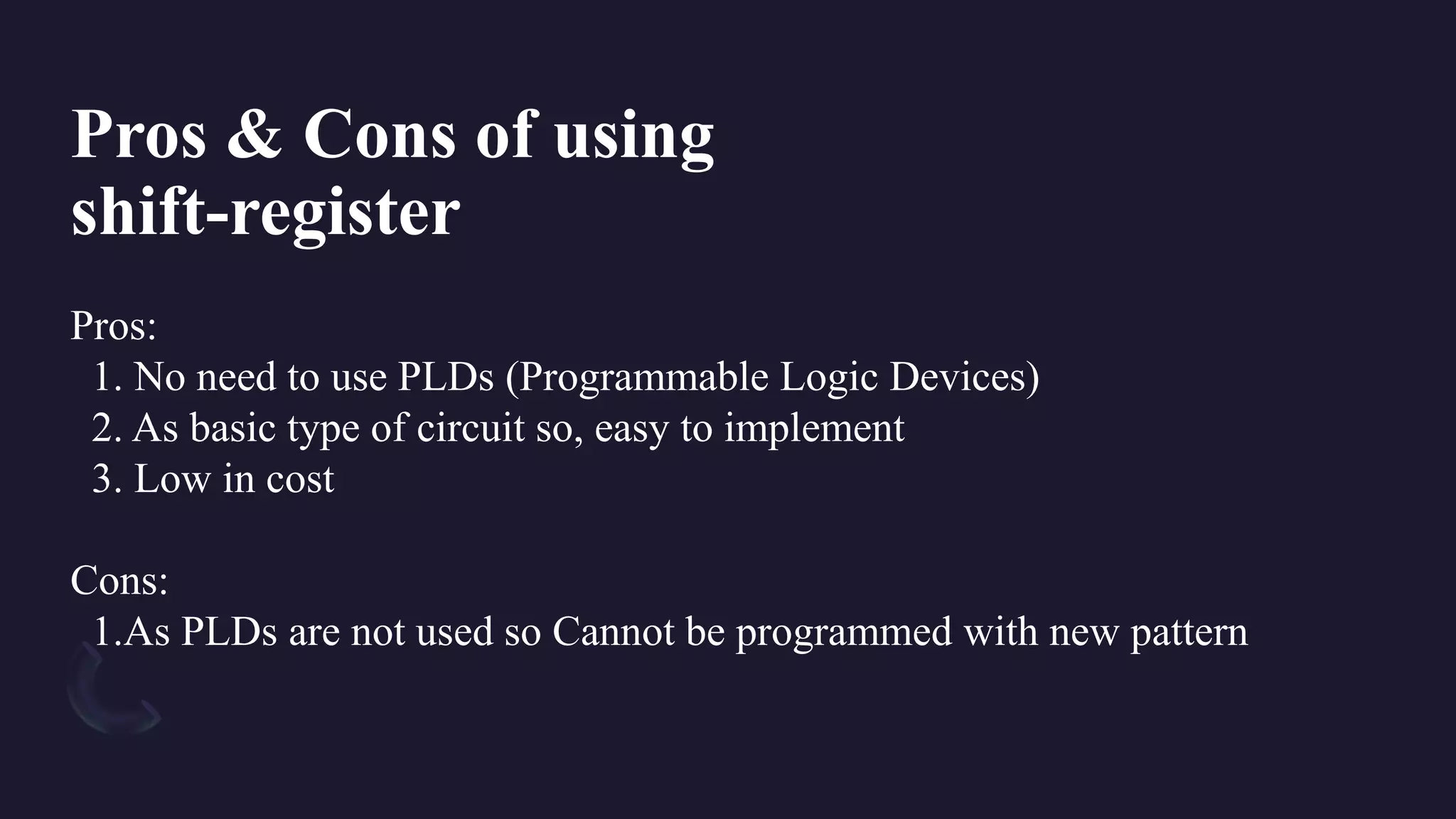 Pros:
1. No need to use PLDs (Programmable Logic Devices)
2. As basic type of circuit so, easy to implement
3. Low in cost
Cons:
1.As PLDs are not used so Cannot be programmed with new pattern
Pros & Cons of using
shift-register
 