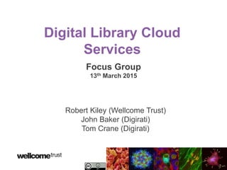 Digital Library Cloud
Services
Focus Group
13th March 2015
Robert Kiley (Wellcome Trust)
John Baker (Digirati)
Tom Crane (Digirati)
 