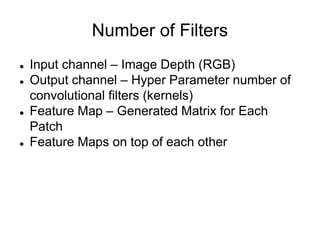 Number of Filters
 Input channel – Image Depth (RGB)
 Output channel – Hyper Parameter number of
convolutional filters (kernels)
 Feature Map – Generated Matrix for Each
Patch
 Feature Maps on top of each other
 