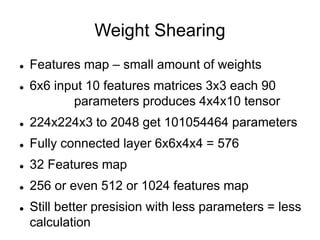 Weight Shearing
 Features map – small amount of weights
 6x6 input 10 features matrices 3x3 each 90
parameters produces 4x4x10 tensor
 224x224x3 to 2048 get 101054464 parameters
 Fully connected layer 6x6x4x4 = 576
 32 Features map
 256 or even 512 or 1024 features map
 Still better presision with less parameters = less
calculation
 