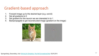 Gradient-based approach
1. Forward image up to the desired layer (e.g. conv5)
2. Set all gradients to 0
3. Set gradient for the neuron we are interested in to 1
4. Backpropagate to get reconstructed image (gradient on the image)
Springenberg, Dosovitskiy, et al. Striving for Simplicity: The All Convolutional Net. ICLR 2015
17
 