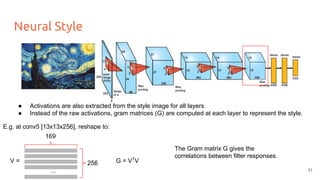 Neural Style
V =
● Activations are also extracted from the style image for all layers.
● Instead of the raw activations, gram matrices (G) are computed at each layer to represent the style.
E.g. at conv5 [13x13x256], reshape to:
169
256
...
G = VT
V
The Gram matrix G gives the
correlations between filter responses.
31
 