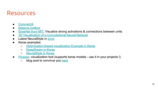 Resources
● ConvnetJS
● Deepvis toolbox
● DrawNet from MIT: Visualize strong activations & connections between units
● 3D Visualization of a Convolutional Neural Network
● Latest NeuralStyle in torch
● Keras examples:
○ Optimization-based visualization Example in Keras
○ DeepDream in Keras
○ NeuralStyle in Keras
● Picasso: visualization tool (supports keras models - use it in your projects !)
○ blog post to convince you here
39
 
