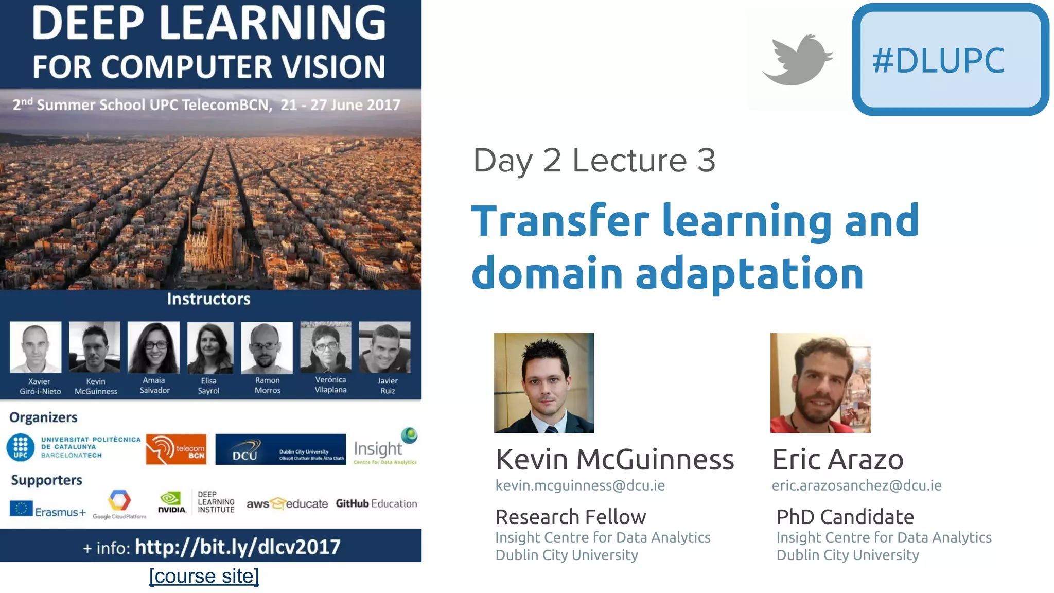 [course site]
Transfer learning and
domain adaptation
Day 2 Lecture 3
#DLUPC
Kevin McGuinness
kevin.mcguinness@dcu.ie
Research Fellow
Insight Centre for Data Analytics
Dublin City University
Eric Arazo
eric.arazosanchez@dcu.ie
PhD Candidate
Insight Centre for Data Analytics
Dublin City University
 