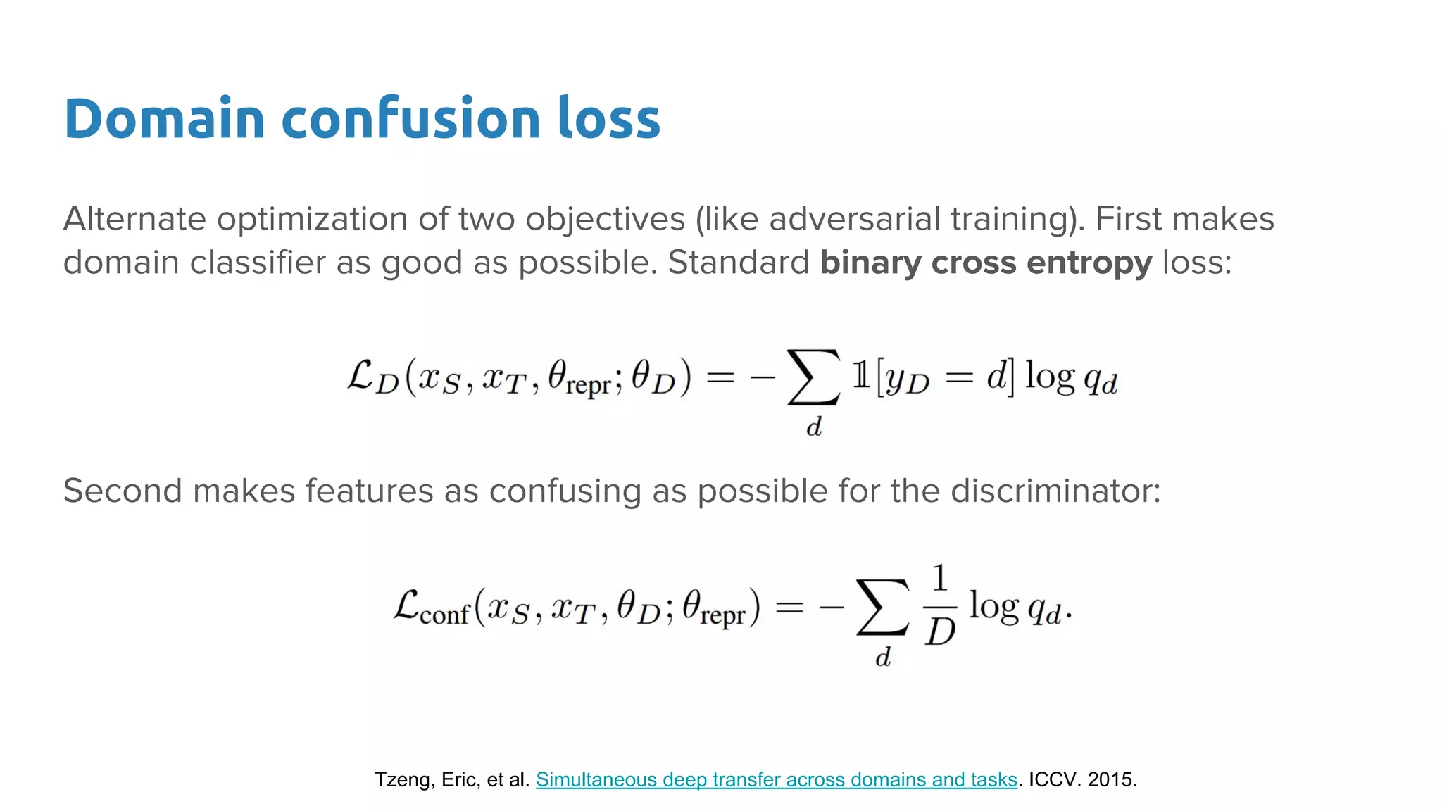 Domain confusion loss
Alternate optimization of two objectives (like adversarial training). First makes
domain classifier as good as possible. Standard binary cross entropy loss:
Second makes features as confusing as possible for the discriminator:
Tzeng, Eric, et al. Simultaneous deep transfer across domains and tasks. ICCV. 2015.
 