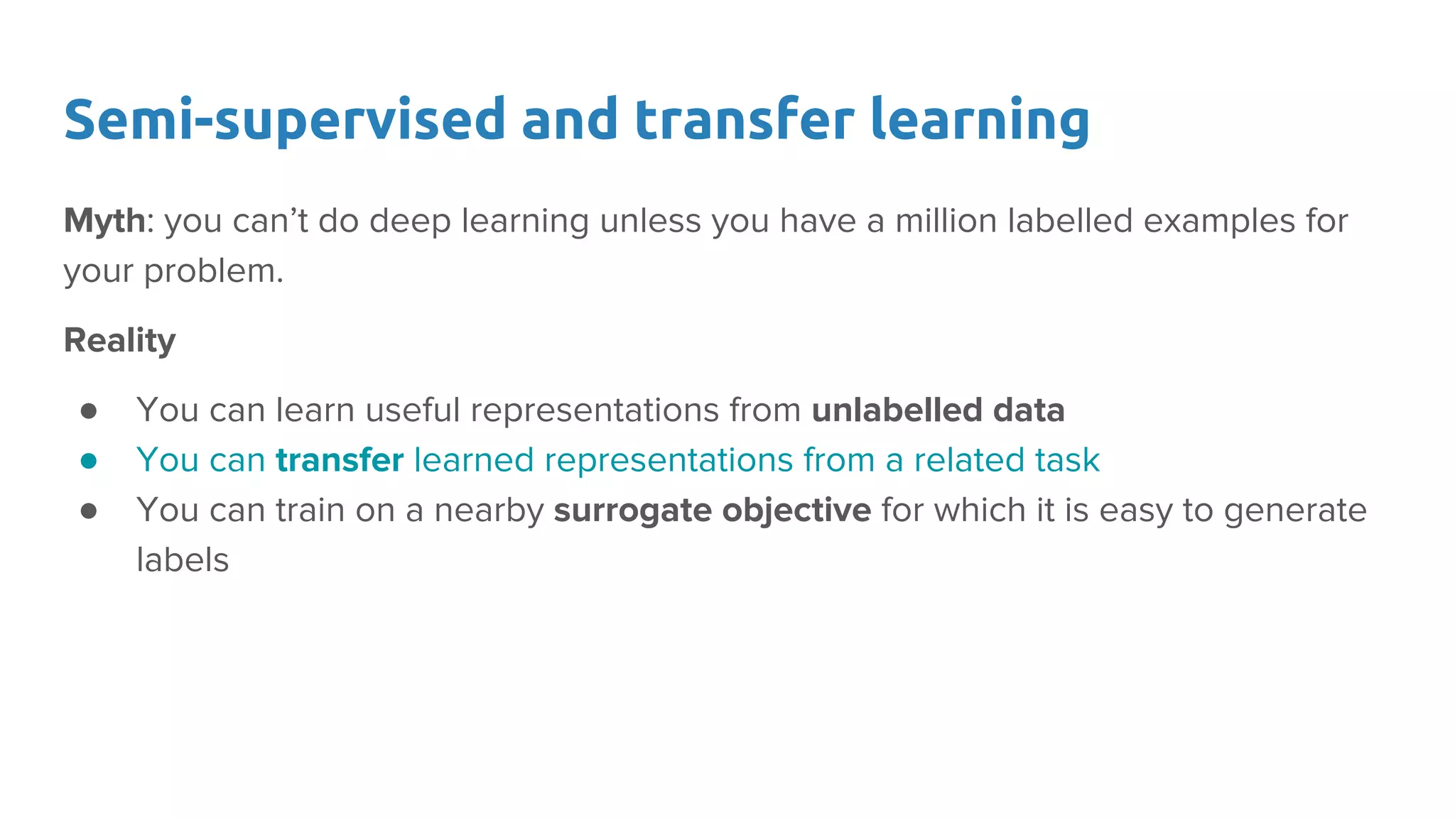Semi-supervised and transfer learning
Myth: you can’t do deep learning unless you have a million labelled examples for
your problem.
Reality
● You can learn useful representations from unlabelled data
● You can transfer learned representations from a related task
● You can train on a nearby surrogate objective for which it is easy to generate
labels
 