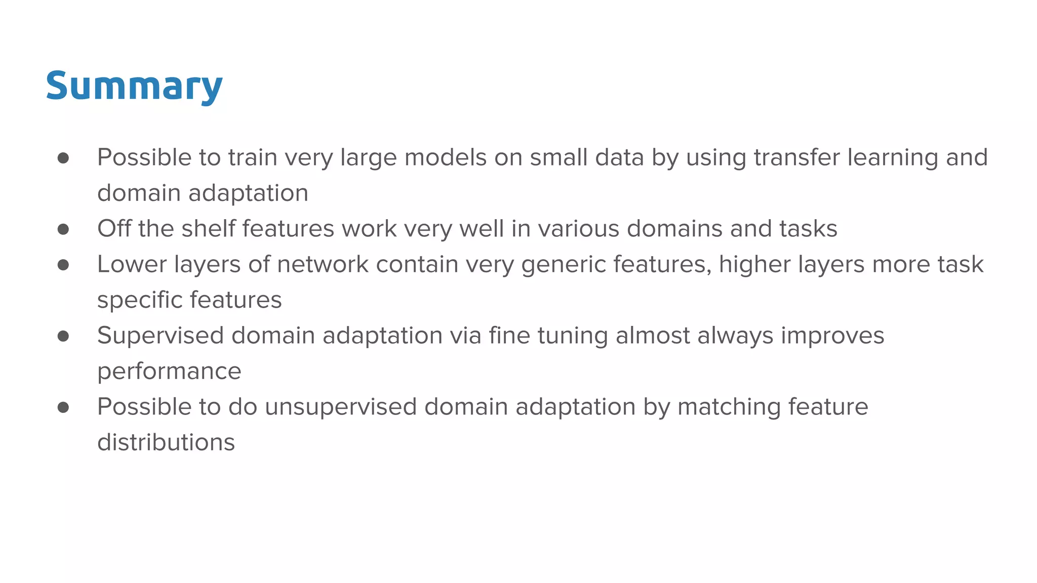 Summary
● Possible to train very large models on small data by using transfer learning and
domain adaptation
● Off the shelf features work very well in various domains and tasks
● Lower layers of network contain very generic features, higher layers more task
specific features
● Supervised domain adaptation via fine tuning almost always improves
performance
● Possible to do unsupervised domain adaptation by matching feature
distributions
 