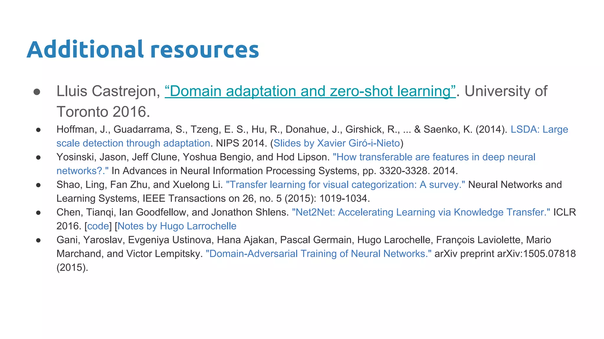 Additional resources
● Lluis Castrejon, “Domain adaptation and zero-shot learning”. University of
Toronto 2016.
● Hoffman, J., Guadarrama, S., Tzeng, E. S., Hu, R., Donahue, J., Girshick, R., ... & Saenko, K. (2014). LSDA: Large
scale detection through adaptation. NIPS 2014. (Slides by Xavier Giró-i-Nieto)
● Yosinski, Jason, Jeff Clune, Yoshua Bengio, and Hod Lipson. "How transferable are features in deep neural
networks?." In Advances in Neural Information Processing Systems, pp. 3320-3328. 2014.
● Shao, Ling, Fan Zhu, and Xuelong Li. "Transfer learning for visual categorization: A survey." Neural Networks and
Learning Systems, IEEE Transactions on 26, no. 5 (2015): 1019-1034.
● Chen, Tianqi, Ian Goodfellow, and Jonathon Shlens. "Net2Net: Accelerating Learning via Knowledge Transfer." ICLR
2016. [code] [Notes by Hugo Larrochelle
● Gani, Yaroslav, Evgeniya Ustinova, Hana Ajakan, Pascal Germain, Hugo Larochelle, François Laviolette, Mario
Marchand, and Victor Lempitsky. "Domain-Adversarial Training of Neural Networks." arXiv preprint arXiv:1505.07818
(2015).
 