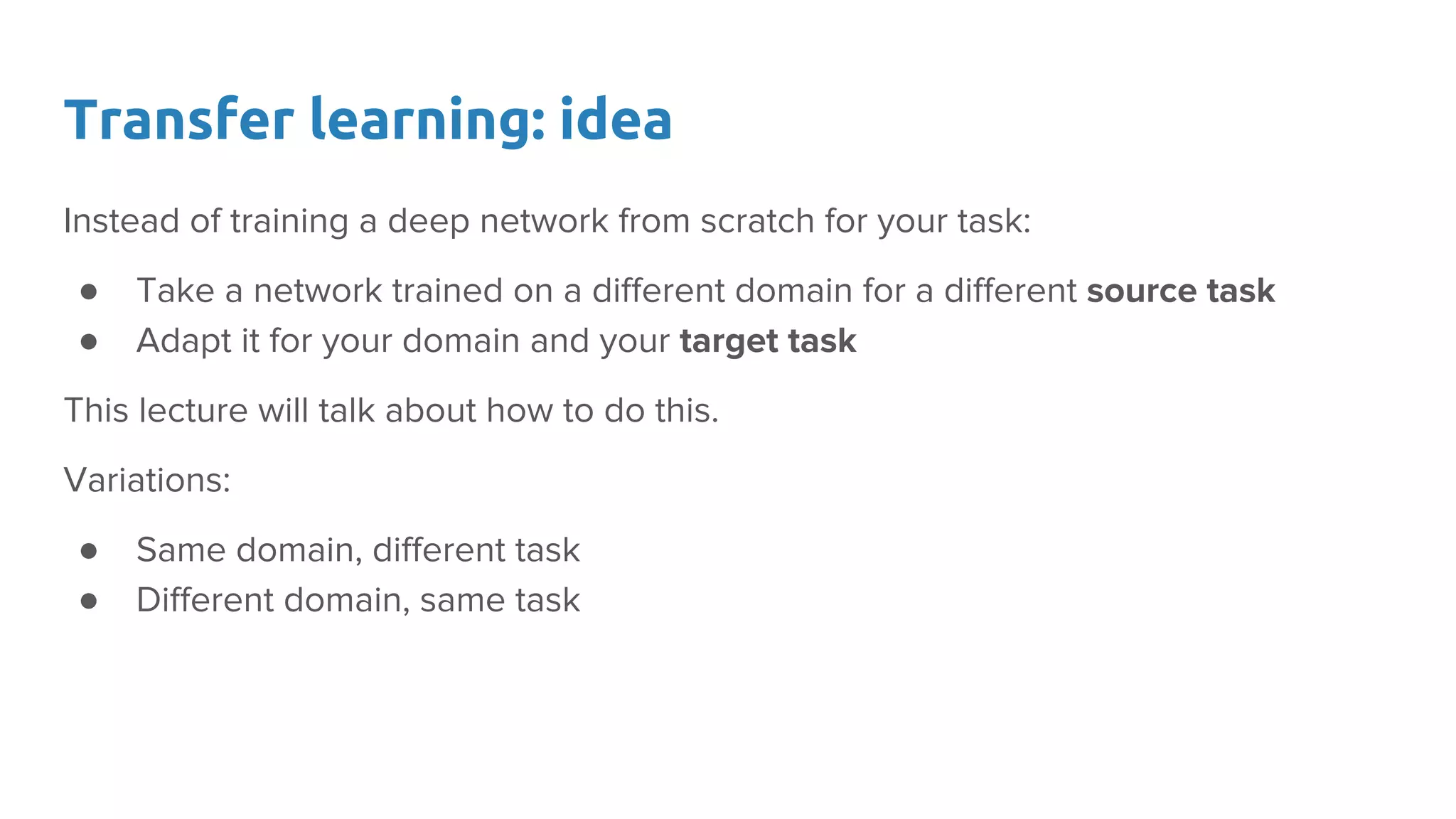 Transfer learning: idea
Instead of training a deep network from scratch for your task:
● Take a network trained on a different domain for a different source task
● Adapt it for your domain and your target task
This lecture will talk about how to do this.
Variations:
● Same domain, different task
● Different domain, same task
 