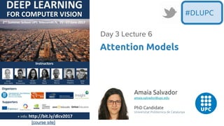 [course site]
Attention Models
Day 3 Lecture 6
#DLUPC
Amaia Salvador
amaia.salvador@upc.edu
PhD Candidate
Universitat Politècnica de Catalunya
 