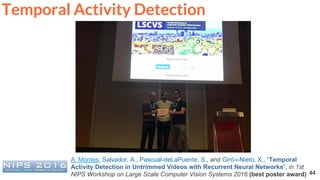 44
Temporal Activity Detection
A. Montes, Salvador, A., Pascual-deLaPuente, S., and Giró-i-Nieto, X., “Temporal
Activity Detection in Untrimmed Videos with Recurrent Neural Networks”, in 1st
NIPS Workshop on Large Scale Computer Vision Systems 2016 (best poster award)
 
