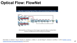 Optical Flow: FlowNet
Dosovitskiy, A., Fischer, P., Ilg, E., Hausser, P., Hazirbas, C., Golkov, V., van der Smagt, P., Cremers, D. and Brox, T., 2015. FlowNet: Learning
Optical Flow With Convolutional Networks. ICCV 2015 47
 