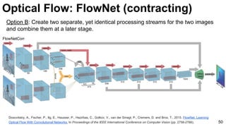 Optical Flow: FlowNet (contracting)
Dosovitskiy, A., Fischer, P., Ilg, E., Hausser, P., Hazirbas, C., Golkov, V., van der Smagt, P., Cremers, D. and Brox, T., 2015. FlowNet: Learning
Optical Flow With Convolutional Networks. In Proceedings of the IEEE International Conference on Computer Vision (pp. 2758-2766). 50
Option B: Create two separate, yet identical processing streams for the two images
and combine them at a later stage.
 