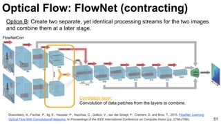 Optical Flow: FlowNet (contracting)
Dosovitskiy, A., Fischer, P., Ilg, E., Hausser, P., Hazirbas, C., Golkov, V., van der Smagt, P., Cremers, D. and Brox, T., 2015. FlowNet: Learning
Optical Flow With Convolutional Networks. In Proceedings of the IEEE International Conference on Computer Vision (pp. 2758-2766). 51
Correlation layer:
Convolution of data patches from the layers to combine.
Option B: Create two separate, yet identical processing streams for the two images
and combine them at a later stage.
 
