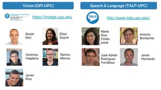 Vision (GPI-UPC) Speech & Language (TALP-UPC)
Xavier
Giró
Elisa
Sayrol
Verónica
Vilaplana
Ramon
Morros
Javier
Ruiz
Marta
Ruiz
Costa-
jussà
Antonio
Bonfaonte
Javier
Hernando
José Adrián
Rodríguez
Fonollosa
https://imatge.upc.edu http://www.talp.upc.edu/
 