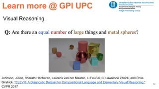 12
Visual Reasoning
Learn more @ GPI UPC
Johnson, Justin, Bharath Hariharan, Laurens van der Maaten, Li Fei-Fei, C. Lawrence Zitnick, and Ross
Girshick. "CLEVR: A Diagnostic Dataset for Compositional Language and Elementary Visual Reasoning."
CVPR 2017
 