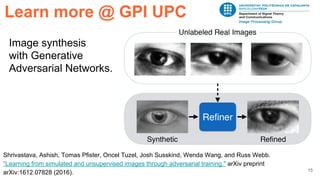 15
Image synthesis
with Generative
Adversarial Networks.
Learn more @ GPI UPC
Shrivastava, Ashish, Tomas Pfister, Oncel Tuzel, Josh Susskind, Wenda Wang, and Russ Webb.
"Learning from simulated and unsupervised images through adversarial training." arXiv preprint
arXiv:1612.07828 (2016).
 