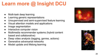 ● Multi-task deep learning
● Learning generic representations
● Unsupervised and semi-supervised feature learning
● Visual attention models and applications
● Image segmentation
● Interactive computer vision
● Multimedia recommender systems (hybrid content
based and collaborative)
● Deep video analysis (tagging, genres, actions)
● Generative adversarial networks
● Model update and lifelong learning
28
Learn more @ Insight DCU
 
