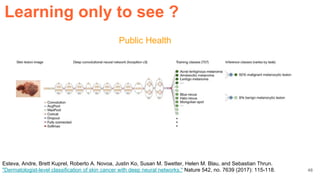 Public Health
Esteva, Andre, Brett Kuprel, Roberto A. Novoa, Justin Ko, Susan M. Swetter, Helen M. Blau, and Sebastian Thrun.
"Dermatologist-level classification of skin cancer with deep neural networks." Nature 542, no. 7639 (2017): 115-118.
Learning only to see ?
48
 
