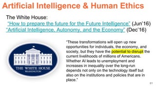 61
The White House:
“How to prepare the future for the Future Intelligence” (Jun’16)
“Artificial Intelligence, Autonomy, and the Economy” (Dec’16)
“These transformations will open up new
opportunities for individuals, the economy, and
society, but they have the potential to disrupt the
current livelihoods of millions of Americans.
Whether AI leads to unemployment and
increases in inequality over the long-run
depends not only on the technology itself but
also on the institutions and policies that are in
place.”
ArtificiaI Intelligence & Human Ethics
 