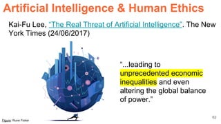 62
Kai-Fu Lee, “The Real Threat of Artificial Intelligence”. The New
York Times (24/06/2017)
ArtificiaI Intelligence & Human Ethics
Figure: Rune Fisker
“...leading to
unprecedented economic
inequalities and even
altering the global balance
of power.”
 